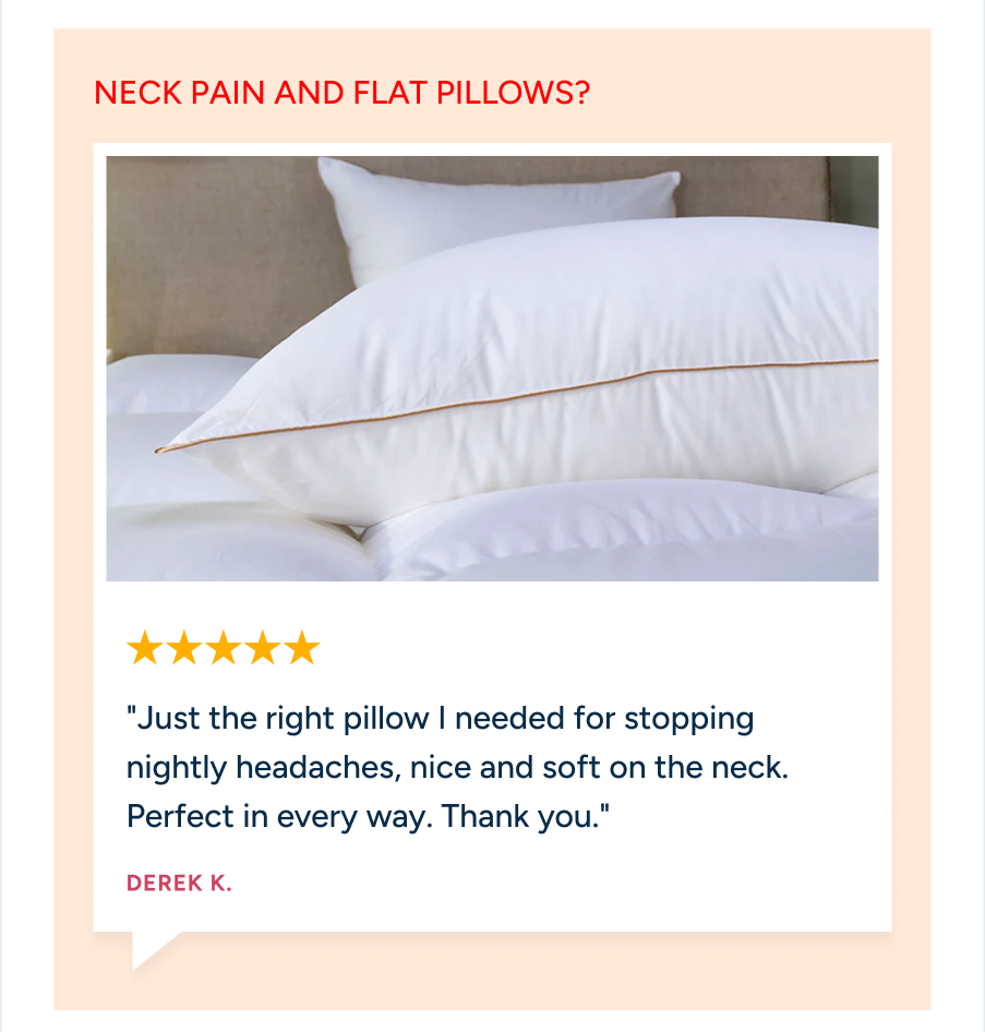 Say goodbye to neck pain and flat pillows. Derek K. gives 5 stars: "Just the right pillow I needed for stopping nightly headaches, nice and soft on the neck."